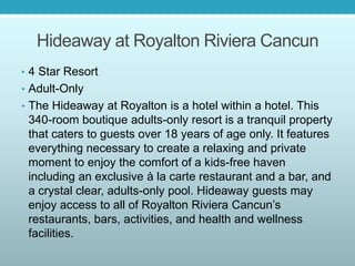 Hideaway at Royalton Riviera Cancun
• 4 Star Resort
• Adult-Only
• The Hideaway at Royalton is a hotel within a hotel. This
340-room boutique adults-only resort is a tranquil property
that caters to guests over 18 years of age only. It features
everything necessary to create a relaxing and private
moment to enjoy the comfort of a kids-free haven
including an exclusive à la carte restaurant and a bar, and
a crystal clear, adults-only pool. Hideaway guests may
enjoy access to all of Royalton Riviera Cancun’s
restaurants, bars, activities, and health and wellness
facilities.
 