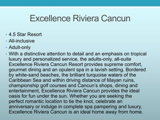 Excellence Riviera Cancun
• 4.5 Star Resort
• All-inclusive
• Adult-only
• With a distinctive attention to detail and an emphasis on tropical
luxury and personalized service, the adults-only, all-suite
Excellence Riviera Cancun Resort provides supreme comfort,
gourmet dining and an opulent spa in a lavish setting. Bordered
by white-sand beaches, the brilliant turquoise waters of the
Caribbean Sea and within driving distance of Mayan ruins,
championship golf courses and Cancun’s shops, dining and
entertainment, Excellence Riviera Cancun provides the ideal
oasis for fun under the sun. Whether you are seeking the
perfect romantic location to tie the knot, celebrate an
anniversary or indulge in complete spa pampering and luxury,
Excellence Riviera Cancun is an ideal home away from home.
 