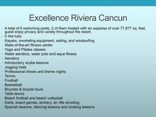 Excellence Riviera Cancun
• A total of 6 swimming pools, 2 of them heated with an expanse of over 77,877 sq. feet,
guest enjoy privacy and variety throughout the resort.
• 5 Hot tubs
• Kayaks, snorkeling equipment, sailing, and windsurfing
• State-of-the-art fitness center
• Yoga and Pilates classes
• Water aerobics, water polo and aqua fitness
• Aerobics
• Introductory scuba lessons
• Jogging trails
• Professional shows and theme nights
• Tennis
• Football
• Basketball
• Bicycles & bicycle tours
• Table tennis
• Beach football and beach volleyball
• Darts, board games, archery, air rifle shooting
• Spanish lessons, dancing lessons and cooking lessons
 