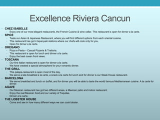 Excellence Riviera Cancun
• CHEZ ISABELLE
• Enjoy one of our most elegant restaurants, the French Cuisine & wine cellar. This restaurant is open for dinner a la carte.
• SPICE
• Taste our Asian & Japanese Restaurant, where you will find different options from each oriental cuisine.
• This restaurant has got 4 tepanyaki stations where our chefs will cook only for you.
• Open for dinner a la carte.
• OREGANO
• Pizza e Pasta – Casual Pizzeria & Trattoria.
• This restaurant is open for lunch and dinner a la carte.
• Enjoy the best ocean front views.
• TOSCANA
• Our fine Italian restaurant is open for dinner a la carte.
• We have created a special atmosphere for your romantic dinner.
• THE GRILL
• This palapa-restaurant is open most of the day.
• We serve a late breakfast a la carte, a snack a la carte for lunch and for dinner is our Steak House restaurant.
• BARCELONA
• We serve breakfast and lunch on buffet, and for dinner you will be able to taste the world famous Mediterranean cuisine. A la carte for
dinner.
• AGAVE
• Our Mexican restaurant has got two different areas, a Mexican patio and indoor restaurant.
• Enjoy the real Mexican food and our variety of Tequilas.
• Dinner a la carte.
• THE LOBSTER HOUSE
• Come and see in how many different ways we can cook lobster.
 