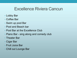 Excellence Riviera Cancun
• Lobby Bar
• Coffee Bar
• Swim up pool Bar
• Pool and Beach bar
• Pool Bar at the Excellence Club
• Piano Bar - sing along and comedy club
• Theater Bar
• Cigar Bar
• Fruit Juice Bar
• Chill out Lounge Bar
 