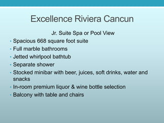 Excellence Riviera Cancun
Jr. Suite Spa or Pool View
• Spacious 668 square foot suite
• Full marble bathrooms
• Jetted whirlpool bathtub
• Separate shower
• Stocked minibar with beer, juices, soft drinks, water and
snacks
• In-room premium liquor & wine bottle selection
• Balcony with table and chairs
 