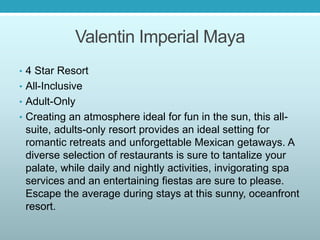 Valentin Imperial Maya
• 4 Star Resort
• All-Inclusive
• Adult-Only
• Creating an atmosphere ideal for fun in the sun, this all-
suite, adults-only resort provides an ideal setting for
romantic retreats and unforgettable Mexican getaways. A
diverse selection of restaurants is sure to tantalize your
palate, while daily and nightly activities, invigorating spa
services and an entertaining fiestas are sure to please.
Escape the average during stays at this sunny, oceanfront
resort.
 