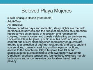 Beloved Playa Mujeres
• 5 Star Boutique Resort (109 rooms)
• Adult-Only
• All-Inclusive
• Where care-free days and romantic, starry nights are met with
personalized services and the finest of amenities, this premiere
resort serves as an oasis of relaxation and romance for
couples, honeymooners and guests celebrating an anniversary.
Located in Playa Mujeres, just 30 minutes north of Cancun,
comfort and luxury blend together seamlessly as guests are
treated to a selection of gourmet restaurants and bars; opulent
spa services; romantic wedding and honeymoon options;
access to the beachfront Playa Mujeres Golf Club and
spacious guest suites complete with sweeping views of the
Caribbean, a private terrace and lounge bed, luxurious marble
bathrooms and a room-service box to allow the utmost in
privacy.
 