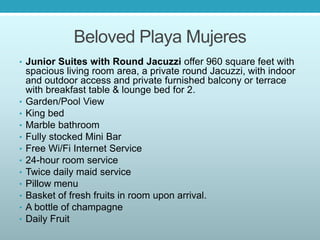 Beloved Playa Mujeres
• Junior Suites with Round Jacuzzi offer 960 square feet with
spacious living room area, a private round Jacuzzi, with indoor
and outdoor access and private furnished balcony or terrace
with breakfast table & lounge bed for 2.
• Garden/Pool View
• King bed
• Marble bathroom
• Fully stocked Mini Bar
• Free Wi/Fi Internet Service
• 24-hour room service
• Twice daily maid service
• Pillow menu
• Basket of fresh fruits in room upon arrival.
• A bottle of champagne
• Daily Fruit
 