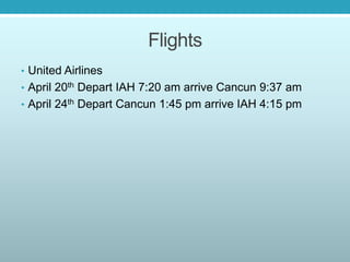 Flights
• United Airlines
• April 20th Depart IAH 7:20 am arrive Cancun 9:37 am
• April 24th Depart Cancun 1:45 pm arrive IAH 4:15 pm
 