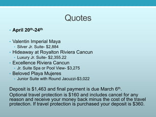 Quotes
• April 20th-24th
• Valentin Imperial Maya
• Silver Jr. Suite- $2,884
• Hideaway at Royalton Riviera Cancun
• Luxury Jr. Suite- $2,355.22
• Excellence Riviera Cancun
• Jr. Suite Spa or Pool View- $3,275
• Beloved Playa Mujeres
• Junior Suite with Round Jacuzzi-$3,022
Deposit is $1,463 and final payment is due March 6th.
Optional travel protection is $160 and includes cancel for any
reason and receive your money back minus the cost of the travel
protection. If travel protection is purchased your deposit is $360.
 