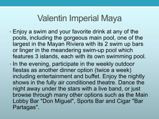 Valentin Imperial Maya
• Enjoy a swim and your favorite drink at any of the
pools, including the gorgeous main pool, one of the
largest in the Mayan Riviera with its 2 swim up bars
or linger in the meandering swim-up pool which
features 3 islands, each with its own swimming pool.
• In the evening, participate in the weekly outdoor
fiestas as another dinner option (twice a week)
including entertainment and buffet. Enjoy the nightly
shows in the fully air conditioned theatre. Dance the
night away under the stars with a live band, or just
browse through many other options such as the Main
Lobby Bar "Don Miguel", Sports Bar and Cigar "Bar
Partagas".
 