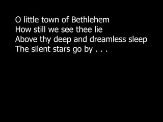 O little town of Bethlehem
How still we see thee lie
Above thy deep and dreamless sleep
The silent stars go by . . .
 