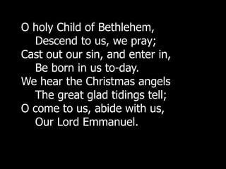 O holy Child of Bethlehem,
  Descend to us, we pray;
Cast out our sin, and enter in,
  Be born in us to-day.
We hear the Christmas angels
  The great glad tidings tell;
O come to us, abide with us,
  Our Lord Emmanuel.
 