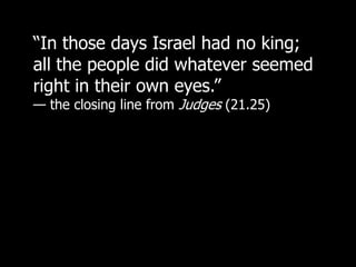“In those days Israel had no king;
all the people did whatever seemed
right in their own eyes.”
— the closing line from Judges (21.25)
 