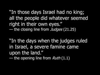 “In those days Israel had no king;
all the people did whatever seemed
right in their own eyes.”
— the closing line from Judges (21.25)


“In the days when the judges ruled
in Israel, a severe famine came
upon the land.”
— the opening line from Ruth (1.1)
 