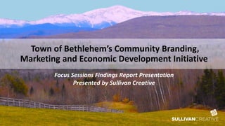 Town of Bethlehem’s Community Branding,
Marketing and Economic Development Initiative
Focus Sessions Findings Report Presentation
Presented by Sullivan Creative
 