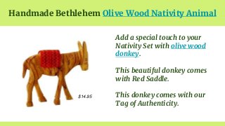Handmade Bethlehem Olive Wood Nativity Animal
$14.95
Add a special touch to your
Nativity Set with olive wood
donkey.
This...