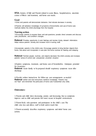 DX4. Anxiety (Child and Parent) related to acute illness, hospitalization, uncertain 
course of illness and treatment, and home care needs. 
Goal: 
1-Child and parents will demonstrate behaviors that indicate decrease in anxiety. 
2-Parents will verbalize knowledge of symptoms of bronchiolitis and use of home care 
methods before the child’s discharge from the hospital. 
Nursing action : 
1-Encourage parents to express fears and ask questions; provide direct answers and discuss 
care, procedures, and condition changes. 
Rational: Provides opportunity to vent feelings and receive timely, relevant information. 
Helps reduce parents’ anxiety and increase trust in nursing staff. 
2-Incorporate parents in the child’s care. Encourage parents to bring familiar objects from 
home. Ask about and incorporate in care plan the home routines for feeding and sleeping 
Rational: Familiar people, routines, and objects decrease the child’s anxiety and increase 
parents’ sense of control over unexpected, uncertain situation 
3-Explain symptoms, treatment, and home care of bronchiolitis. Anticipate potential 
for recurrence. 
Rational: Assist family to be prepared should respiratory symptoms recur after 
discharge 
4-Provide written instructions for follow-up care arrangements as needed 
Rational: written and oral instructions reinforce knowledge. Parents may 
not “hear” and remember the particulars of home care if presented only orally 
Outcomes: 
1-Parents and child show decreasing anxiety and decreasing fear as symptoms 
improve and as child and parents feel more secure in hospital environment. 
2-Parent freely asks questions and participates in the child’s care The 
child cries less and allows staff to hold and/or touch him 
3-Parent accurately describes respiratory symptoms and initial home care 
actions. 
 