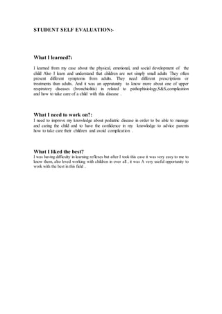 STUDENT SELF EVALUATION:- 
What I learned?: 
I learned from my case about the physical, emotional, and social development of the 
child Also I learn and understand that children are not simply small adults They often 
present different symptoms from adults. They need different prescriptions or 
treatments than adults. And it was an apprutunity to know more about one of upper 
respiratory diseases (bronchiolitis) in related to pathophisiology,S&S,complication 
and how to take care of a child with this disease . 
What I need to work on?: 
I need to improve my knowledge about pediatric disease in order to be able to manage 
and caring the child and to have the confidence in my knowledge to advice parents 
how to take care their children and avoid complication . 
What I liked the best? 
I was having difficulty in learning reflexes but after I took this case it was very easy to me to 
know them, also loved working with children in over all , it was A very useful opportunity to 
work with the best in this field . 
 