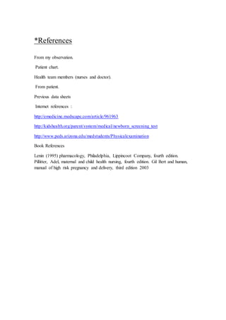 *References 
From my observation. 
Patient chart. 
Health team members (nurses and doctor). 
From patient. 
Previous data sheets 
Internet references : 
http://emedicine.medscape.com/article/961963 
http://kidshealth.org/parent/system/medical/newborn_screening_test 
http://www.peds.arizona.edu/medstudents/Physicalexamination 
Book References 
Lenin (1995) pharmacology, Philadelphia, Lippincoot Company, fourth edition. 
Pillitter, Adel, maternal and child health nursing, fourth edition. Gil Bert and human, 
manual of high risk pregnancy and delivery, third edition 2003 
 