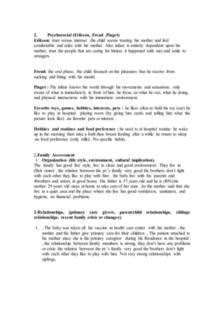 2. Psychosocial (Erikson, Freud ,Piaget) 
Erikson: trust versus mistrust ,the child seems trusting his mother and feel 
comfortable and relax with his mother. Also infant is entirely dependent upon his 
mother, trust the people that are caring for him(as it happened with me) and smile to 
strangers. 
Freud: the oral phase, the child focused on the pleasures that he receive from 
sucking and biting with his mouth. 
Piaget : The infant knows the world through his movements and sensations. only 
aware of what is immediately in front of him. he focus on what he see, what he doing, 
and physical interactions with his immediate environment. 
Favorite toys, games, hobbies, interests, pets : he likes often to hold his toy (car) he 
like to play in hospital playing room (by giving him cards and telling him what the 
picture look like) .no favorite pets or interest . 
Hobbies and routines and food preference : he used to at hospital routine he wake 
up in the morning then take a bath then breast feeding after a while he return to sleep 
.no food preference (only milk). No specific habits. 
2.Family Assessment 
1. Organization (life style, environment, cultural implication). 
The family has good live style, live in clean and good environment. They live in 
(Beit omer) . the relation between the pt.’s family very good the brothers don’t fight 
with each other they like to play with him . the baby live with his parents and 
4brothers and sisters in good house. His father is 37 years old and he is (RN),his 
mother 29 years old stays at home to take care of her suns .As the mother said that she 
live in a quiet area and the place where she live has good ventilation, sanitation, and 
hygiene, no financial problems. 
2-Relationships, (primary care givers, parent/child relationships, siblings 
relationships, recent family crisis or changes). 
1. . The baby was taken all his vaccine in health care center with his mother , the 
mother and the father give primary care for their children , The patient attached to 
his mother since she is the primary caregiver during his Residence in the hospital 
, the relationship between family members is strong, they don’t have any problems 
or crisis the relation between the pt.’s family very good the brothers don’t fight 
with each other they like to play with him. Not very strong relationships with 
siplings, 
 