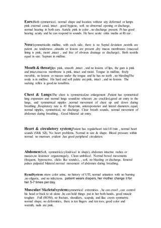 Ears:Both symmetrical, normal shape and location without any deformed or lumps 
pink external canal, intact . good hygiene, soft. no abnormal opening or discharge, 
normal hearing in both ears. Auricle pink in color , no discharge present. Pt has good 
hearing acuity and he can respond to sounds. He have acute otitis media at Rt ear . 
Nose:symmetricalin midline, with each side, there is no Septal deviation ,nostrils are 
patent ,no tenderness ,sinusitis or lesions are present ,dry mucus membranes (mucosal 
lining is pink, moist ,intact , and free of obvious drainage or discharge).. Both nostrils 
equal in size. Septum in midline. 
Mouth & throat:lips pink, smooth ,intact , and no lesions of lips, the gum is pink 
and intact,mucous membrane is pink, intact and moist. Tongue in midline, freely 
movable, no lesions or masses under the tongue and he has no teeth , no bleedingThe 
uvula is in midline. His hard and soft palate are pink, intact , and no lesions. The 
sucking reflex is good.no tonsillitis. 
Chest & Lungs:The chest is symmetrical,no enlargement ,Patient has symmetrical 
lung expansion and normal lungs sound(no wheezes ,no crackles),good air entry to the 
lungs, and symmetrical nipples ,normal movement of chest up and down during 
breathing ,Respiratory rate is 41 Resp/min, anteroposterior and lateral diameters equal, 
normal nipples, symmetrical, no discharge. Clear breath sounds, normal movement of 
abdomen during breathing.. Good bilateral air entry. 
Heart & circulatory system:Patient has regularheart rate141/min , normal heart 
sounds (S1& S2), No heart problems, Normal in size & shape. Blood pressure within 
normal. no murmurs evident ,has good peripheral circulation. 
Abdomen:Soft, symmetric(cylindrical in shape), abdomen intactno rashes or 
masses,no lesionsor organomegaly. Clean umbilical. Normal bowel movements 
(frequent, hyperactive, clicks like sounds)., , soft, no bleeding or discharge, femoral 
pulses palpated bilateral.normal movement of abdomen during breathing. 
RenalSystem: straw color urine, no history of UTI, normal urination with no burning 
,no oliguria, and no infections. patient wears diapers, her mother change it for 
her 5-7 times per day. 
Muscular/ Skeletal system:symmetrical extremities , he can crawl , can control 
his head or back to sit alone ,he can hold things put in her both hands, good muscle 
toughen .Full (ROM), no fracture, shoulders, scapula, and iliac crests symmetric. 
normal shape, no deformities, there is ten fingers and ten toes, good color and 
warmth, nails are pink. 
 