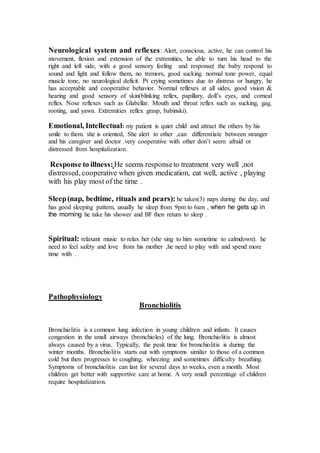 Neurological system and reflexes: Alert, conscious, active, he can control his 
movement, flexion and extension of the extremities, he able to turn his head to the 
right and left side, with a good sensory feeling and response( the baby respond to 
sound and light and follow them, no tremors, good sucking. normal tone power, equal 
muscle tone, no neurological deficit. Pt crying sometimes due to distress or hungry, he 
has acceptable and cooperative behavior. Normal reflexes at all sides, good vision & 
hearing and good sensory of skin(blinking reflex, papillary, doll’s eyes, and corneal 
reflex. Nose reflexes such as Glabellar. Mouth and throat reflex such as sucking, gag, 
rooting, and yawn. Extremities reflex grasp, babinski). 
Emotional, Intellectual: my patient is quiet child and attract the others by his 
smile to them. she is oriented, She alert to other ,can differentiate between stranger 
and his caregiver and doctor .very cooperative with other don’t seem afraid or 
distressed from hospitalization. 
Response to illness: He seems response to treatment very well ,not 
distressed, cooperative when given medication, eat well, active , playing 
with his play most of the time . 
Sleep (nap, bedtime, rituals and pears): he takes(3) naps during the day, and 
has good sleeping pattern, usually he sleep from 9pm to 6am , when he gets up in 
the morning he take his shower and BF then return to sleep . 
Spiritual: relaxant music to relax her (she sing to him sometime to calmdown). he 
need to feel safety and love from his mother ,he need to play with and spend more 
time with . 
Pathophysiology 
Bronchiolitis 
Bronchiolitis is a common lung infection in young children and infants. It causes 
congestion in the small airways (bronchioles) of the lung. Bronchiolitis is almost 
always caused by a virus. Typically, the peak time for bronchiolitis is during the 
winter months. Bronchiolitis starts out with symptoms similar to those of a common 
cold but then progresses to coughing, wheezing and sometimes difficulty breathing. 
Symptoms of bronchiolitis can last for several days to weeks, even a month. Most 
children get better with supportive care at home. A very small percentage of children 
require hospitalization. 
 