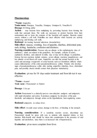 Pharmacology 
*Name: Ampicillin 
Trade name: Principen, Totacillin, Omnipen, Omnipen-N, Totacillin-N. 
Dosage :IV350mg ,Q8hr 
Action : stop bacteria from multiplying by preventing bacteria from forming the 
walls that surround them. The walls are necessary to protect bacteria from their 
environment and to keep the contents of the bacterial cell together. Bacteria cannot 
survive without a cell wall. Penicillins are most effective when bacteria are actively 
multiplying and forming cell walls. 
Rational : for treating bacterial infections (bronchiolitis). 
Side effect : nausea, vomiting, loss of appetite, diarrhea, abdominal pain, 
rash, itching, headache, confusion and dizziness. 
Nursing consideration : Persons who are allergic to the cephalosporin class of 
antibiotics, which are related to the penicillins, for example, cefaclor (Ceclor), 
cephalexin (Keflex), and cefprozil (Cefzil), may or may not be allergic to penicillins. 
Serious but rare reactions include seizures, severe allergic reactions (anaphylaxis), and 
low platelet or red blood cell count. Ampicillin can alter the normal bacteria in the 
colon and encourage overgrowth of some bacteria such as Clostridium difficile which 
causes inflammation of the colon (pseudomembranous colitis). Patients who develop 
signs of pseudomembranous colitis after starting ampicillin (diarrhea, fever, abdominal 
pain, and possibly shock) should contact their physician immediately. 
Evaluation : pt was for 10 days under treatment and from lab test it was 
effective. 
*Name : Acamol 
Trade name : Paracetamol or Tylenol 
Dosage : 3.5cc po 
Action: Paracetamol is a clinically-proven non-salicylate analgesic and antipyretic 
with rapid absorption and action. It produces analgesia by elevation of the pain 
threshold, and antipyresis through action on the hypothalamic heat-regulating center. 
Rational: antipyretic ,to reduce fever . 
Side effect : it could cause serious damage to the liver, or bleeding in the stomach. 
Nursing consideration: If a sensitivity reaction occurs, discontinue use. 
Paracetamol should be given with care to patients with impaired kidney or liver 
function. Risk-benefit ratio should be taken into consideration in the presence of viral 
hepatitis and alcoholism, since there is an increased risk of hepatotoxicity. 
Evaluation : pt no more complain from fever. 
 