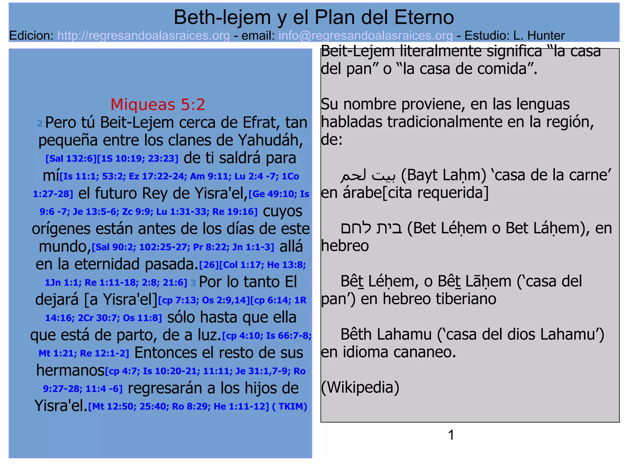 1
Miqueas 5:2
2 Pero tú Beit-Lejem cerca de Efrat, tan
pequeña entre los clanes de Yahudáh,
[Sal 132:6][1S 10:19; 23:23] de ti saldrá para
mí[Is 11:1; 53:2; Ez 17:22-24; Am 9:11; Lu 2:4 -7; 1Co
1:27-28] el futuro Rey de Yisra'el,[Ge 49:10; Is
9:6 -7; Je 13:5-6; Zc 9:9; Lu 1:31-33; Re 19:16] cuyos
orígenes están antes de los días de este
mundo,[Sal 90:2; 102:25-27; Pr 8:22; Jn 1:1-3] allá
en la eternidad pasada.[26][Col 1:17; He 13:8;
1Jn 1:1; Re 1:11-18; 2:8; 21:6] 3 Por lo tanto El
dejará [a Yisra'el][cp 7:13; Os 2:9,14][cp 6:14; 1R
14:16; 2Cr 30:7; Os 11:8] sólo hasta que ella
que está de parto, de a luz.[cp 4:10; Is 66:7-8;
Mt 1:21; Re 12:1-2] Entonces el resto de sus
hermanos[cp 4:7; Is 10:20-21; 11:11; Je 31:1,7-9; Ro
9:27-28; 11:4 -6] regresarán a los hijos de
Yisra'el.[Mt 12:50; 25:40; Ro 8:29; He 1:11-12] ( TKIM)
Beit-Lejem literalmente significa “la casa
del pan” o “la casa de comida”.
Su nombre proviene, en las lenguas
habladas tradicionalmente en la región,
de:
‫لحم‬ ‫بيت‬ (Bayt Laḥm) ‘casa de la carne’
en árabe[cita requerida]
‫לחם‬ ‫בית‬ (Bet Léḥem o Bet Láḥem), en
hebreo
Bêṯ Léḥem, o Bêṯ Lāḥem (‘casa del
pan’) en hebreo tiberiano
Bêth Lahamu (‘casa del dios Lahamu’)
en idioma cananeo.
(Wikipedia)
Beth-lejem y el Plan del Eterno
Edicion: http://regresandoalasraices.org - email: info@regresandoalasraices.org - Estudio: L. Hunter
 