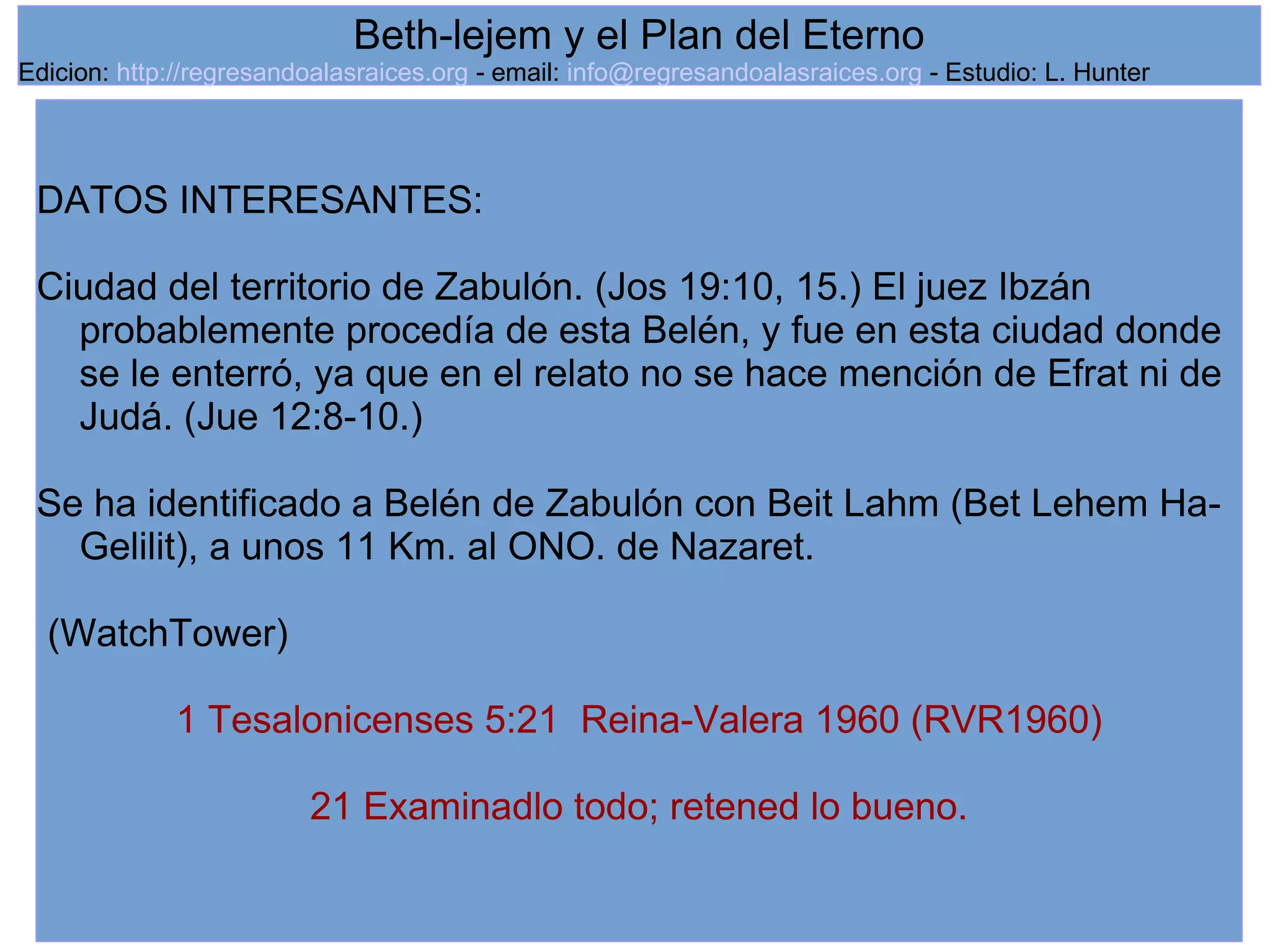12
DATOS INTERESANTES:
Ciudad del territorio de Zabulón. (Jos 19:10, 15.) El juez Ibzán
probablemente procedía de esta Belén, y fue en esta ciudad donde
se le enterró, ya que en el relato no se hace mención de Efrat ni de
Judá. (Jue 12:8-10.)
Se ha identificado a Belén de Zabulón con Beit Lahm (Bet Lehem Ha-
Gelilit), a unos 11 Km. al ONO. de Nazaret.
(WatchTower)
1 Tesalonicenses 5:21 Reina-Valera 1960 (RVR1960)
21 Examinadlo todo; retened lo bueno.
Beth-lejem y el Plan del Eterno
Edicion: http://regresandoalasraices.org - email: info@regresandoalasraices.org - Estudio: L. Hunter
 