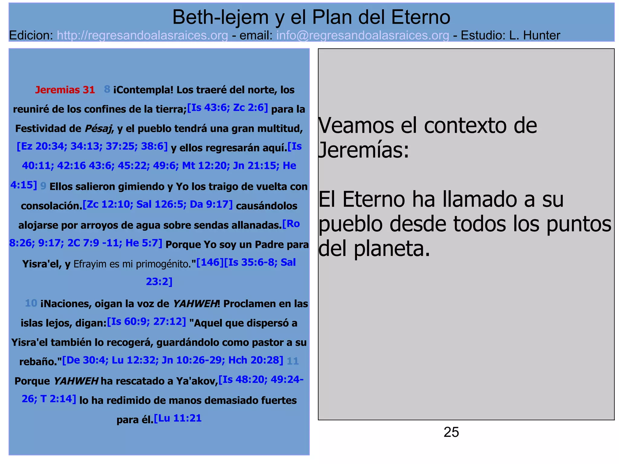 25
Jeremias 31 8 ¡Contempla! Los traeré del norte, los
reuniré de los confines de la tierra;[Is 43:6; Zc 2:6] para la
Festividad de Pésaj, y el pueblo tendrá una gran multitud,
[Ez 20:34; 34:13; 37:25; 38:6] y ellos regresarán aquí.[Is
40:11; 42:16 43:6; 45:22; 49:6; Mt 12:20; Jn 21:15; He
4:15] 9 Ellos salieron gimiendo y Yo los traigo de vuelta con
consolación.[Zc 12:10; Sal 126:5; Da 9:17] causándolos
alojarse por arroyos de agua sobre sendas allanadas.[Ro
8:26; 9:17; 2C 7:9 -11; He 5:7] Porque Yo soy un Padre para
Yisra'el, y Efrayim es mi primogénito."[146][Is 35:6-8; Sal
23:2]
10 ¡Naciones, oigan la voz de YAHWEH! Proclamen en las
islas lejos, digan:[Is 60:9; 27:12] "Aquel que dispersó a
Yisra'el también lo recogerá, guardándolo como pastor a su
rebaño."[De 30:4; Lu 12:32; Jn 10:26-29; Hch 20:28] 11
Porque YAHWEH ha rescatado a Ya'akov,[Is 48:20; 49:24-
26; T 2:14] lo ha redimido de manos demasiado fuertes
para él.[Lu 11:21
Veamos el contexto de
Jeremías:
El Eterno ha llamado a su
pueblo desde todos los puntos
del planeta.
Beth-lejem y el Plan del Eterno
Edicion: http://regresandoalasraices.org - email: info@regresandoalasraices.org - Estudio: L. Hunter
 