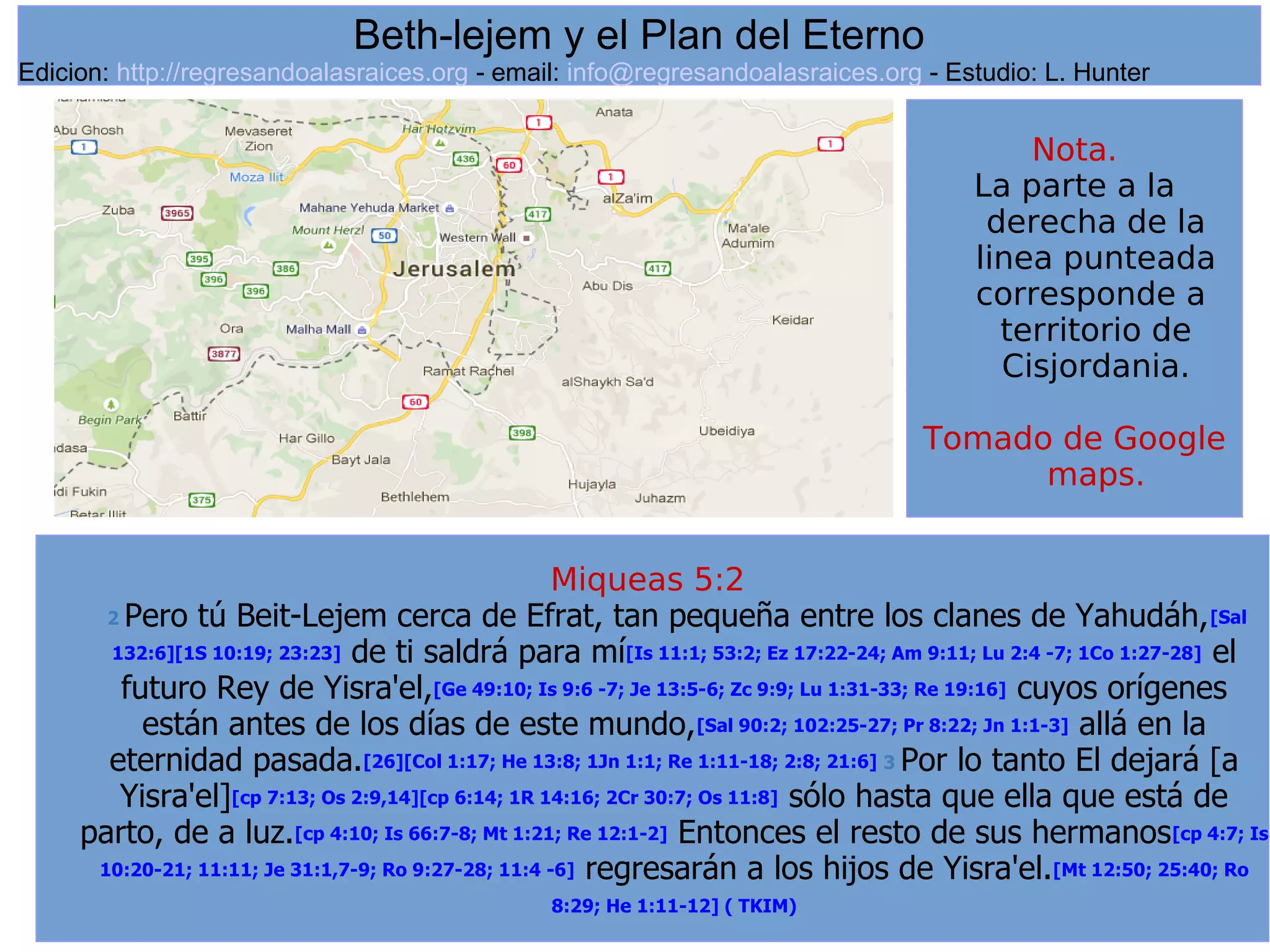 3
Miqueas 5:2
2 Pero tú Beit-Lejem cerca de Efrat, tan pequeña entre los clanes de Yahudáh,[Sal
132:6][1S 10:19; 23:23] de ti saldrá para mí[Is 11:1; 53:2; Ez 17:22-24; Am 9:11; Lu 2:4 -7; 1Co 1:27-28] el
futuro Rey de Yisra'el,[Ge 49:10; Is 9:6 -7; Je 13:5-6; Zc 9:9; Lu 1:31-33; Re 19:16] cuyos orígenes
están antes de los días de este mundo,[Sal 90:2; 102:25-27; Pr 8:22; Jn 1:1-3] allá en la
eternidad pasada.[26][Col 1:17; He 13:8; 1Jn 1:1; Re 1:11-18; 2:8; 21:6] 3 Por lo tanto El dejará [a
Yisra'el][cp 7:13; Os 2:9,14][cp 6:14; 1R 14:16; 2Cr 30:7; Os 11:8] sólo hasta que ella que está de
parto, de a luz.[cp 4:10; Is 66:7-8; Mt 1:21; Re 12:1-2] Entonces el resto de sus hermanos[cp 4:7; Is
10:20-21; 11:11; Je 31:1,7-9; Ro 9:27-28; 11:4 -6] regresarán a los hijos de Yisra'el.[Mt 12:50; 25:40; Ro
8:29; He 1:11-12] ( TKIM)
Beth-lejem y el Plan del Eterno
Edicion: http://regresandoalasraices.org - email: info@regresandoalasraices.org - Estudio: L. Hunter
Nota.
La parte a la
derecha de la
linea punteada
corresponde a
territorio de
Cisjordania.
Tomado de Google
maps.
 