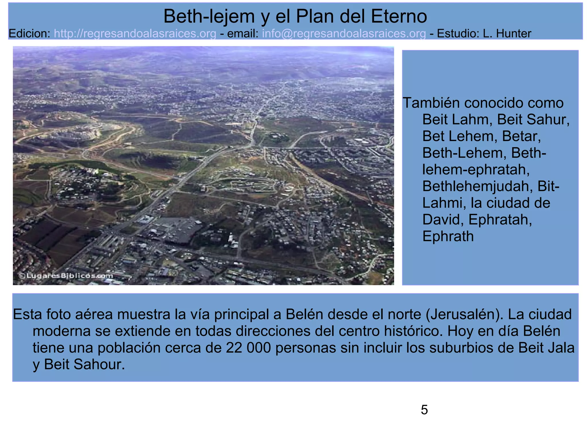 5
Beth-lejem y el Plan del Eterno
Edicion: http://regresandoalasraices.org - email: info@regresandoalasraices.org - Estudio: L. Hunter
Esta foto aérea muestra la vía principal a Belén desde el norte (Jerusalén). La ciudad
moderna se extiende en todas direcciones del centro histórico. Hoy en día Belén
tiene una población cerca de 22 000 personas sin incluir los suburbios de Beit Jala
y Beit Sahour.
También conocido como
Beit Lahm, Beit Sahur,
Bet Lehem, Betar,
Beth-Lehem, Beth-
lehem-ephratah,
Bethlehemjudah, Bit-
Lahmi, la ciudad de
David, Ephratah,
Ephrath
 