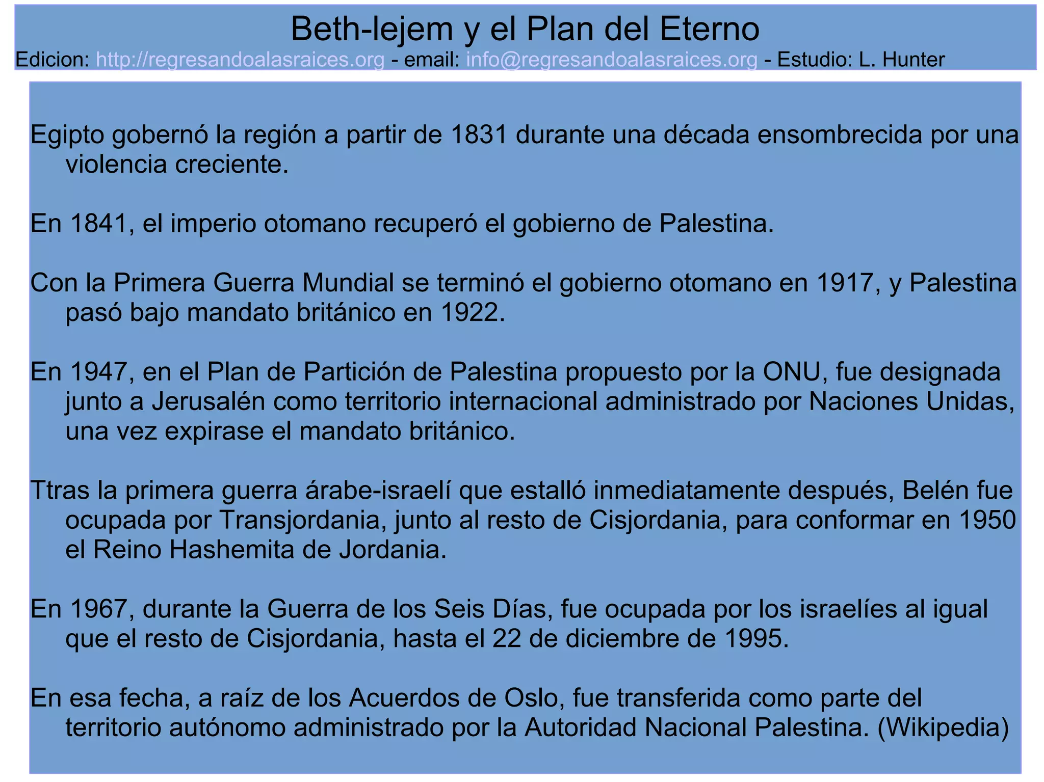 6
Egipto gobernó la región a partir de 1831 durante una década ensombrecida por una
violencia creciente.
En 1841, el imperio otomano recuperó el gobierno de Palestina.
Con la Primera Guerra Mundial se terminó el gobierno otomano en 1917, y Palestina
pasó bajo mandato británico en 1922.
En 1947, en el Plan de Partición de Palestina propuesto por la ONU, fue designada
junto a Jerusalén como territorio internacional administrado por Naciones Unidas,
una vez expirase el mandato británico.
Ttras la primera guerra árabe-israelí que estalló inmediatamente después, Belén fue
ocupada por Transjordania, junto al resto de Cisjordania, para conformar en 1950
el Reino Hashemita de Jordania.
En 1967, durante la Guerra de los Seis Días, fue ocupada por los israelíes al igual
que el resto de Cisjordania, hasta el 22 de diciembre de 1995.
En esa fecha, a raíz de los Acuerdos de Oslo, fue transferida como parte del
territorio autónomo administrado por la Autoridad Nacional Palestina. (Wikipedia)
Beth-lejem y el Plan del Eterno
Edicion: http://regresandoalasraices.org - email: info@regresandoalasraices.org - Estudio: L. Hunter
 