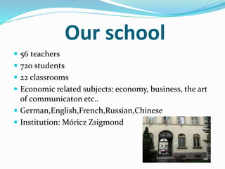 Our school 
 56 teachers 
 720 students 
 22 classrooms 
 Economic related subjects: economy, business, the art 
of communicaton etc.. 
 German,English,French,Russian,Chinese 
 Institution: Móricz Zsigmond 
 