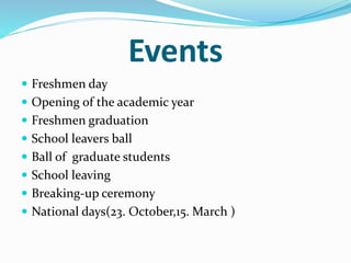 Events 
 Freshmen day 
 Opening of the academic year 
 Freshmen graduation 
 School leavers ball 
 Ball of graduate students 
 School leaving 
 Breaking-up ceremony 
 National days(23. October,15. March ) 
 