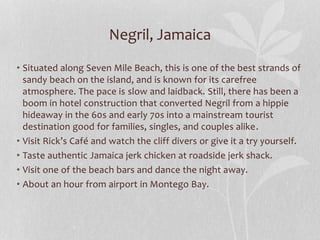 Negril, Jamaica
• Situated along Seven Mile Beach, this is one of the best strands of
sandy beach on the island, and is known for its carefree
atmosphere. The pace is slow and laidback. Still, there has been a
boom in hotel construction that converted Negril from a hippie
hideaway in the 60s and early 70s into a mainstream tourist
destination good for families, singles, and couples alike.
• Visit Rick’s Café and watch the cliff divers or give it a try yourself.
• Taste authentic Jamaica jerk chicken at roadside jerk shack.
• Visit one of the beach bars and dance the night away.
• About an hour from airport in Montego Bay.
 