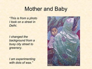 Mother and Baby
“This is from a photo
I took on a street in
Delhi.
I changed the
background from a
busy city street to
greenery.
I am experimenting
with dots of wax.”
 