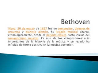 Viena, 26 de marzo de 1827 fue un compositor, director de
orquesta y pianista alemán. Su legado musical abarca,
cronológicamente, desde el período clásico hasta inicios del
romanticismo musical. Es uno de los compositores más
importantes de la historia de la música y su legado ha
influido de forma decisiva en la música posterior.