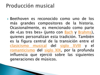  Beethoven es reconocido como uno de los
más grandes compositores de la historia.
Ocasionalmente, es mencionado como parte
de «Las tres bes» (junto con Bach y Brahms),
quienes personalizan esta tradición. También
es la figura central de la transición entre el
clasicismo musical del siglo XVIII y el
romanticismo del siglo XIX, por la profunda
influencia que ejerció sobre las siguientes
generaciones de músicos.
