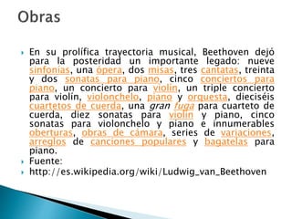  En su prolífica trayectoria musical, Beethoven dejó
para la posteridad un importante legado: nueve
sinfonías, una ópera, dos misas, tres cantatas, treinta
y dos sonatas para piano, cinco conciertos para
piano, un concierto para violín, un triple concierto
para violín, violonchelo, piano y orquesta, dieciséis
cuartetos de cuerda, una gran fuga para cuarteto de
cuerda, diez sonatas para violín y piano, cinco
sonatas para violonchelo y piano e innumerables
oberturas, obras de cámara, series de variaciones,
arreglos de canciones populares y bagatelas para
piano.
Fuente:
http://es.wikipedia.org/wiki/Ludwig_van_Beethoven