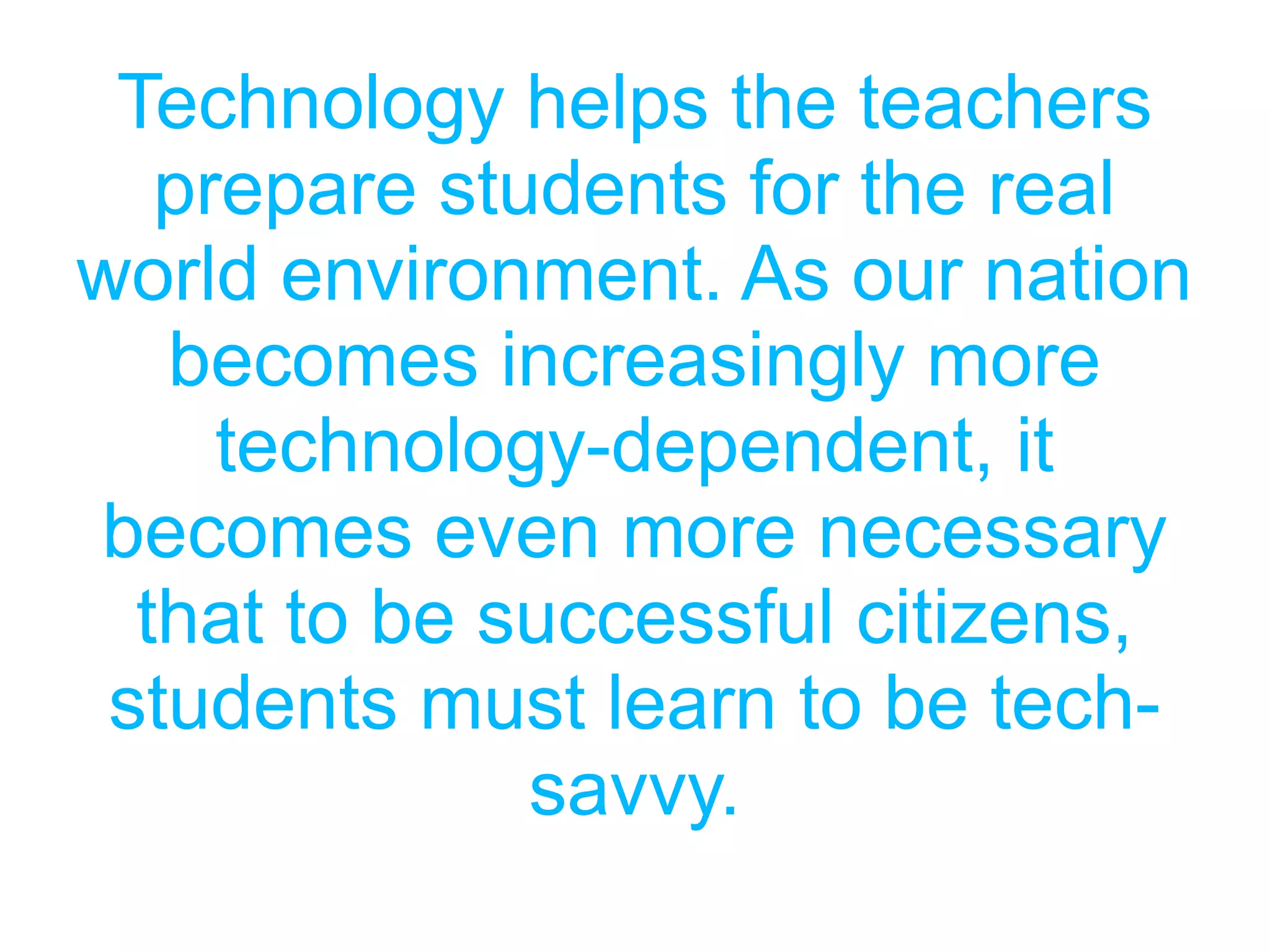 Technology helps the teachers
prepare students for the real
world environment. As our nation
becomes increasingly more
technology-dependent, it
becomes even more necessary
that to be successful citizens,
students must learn to be tech-
savvy.
 