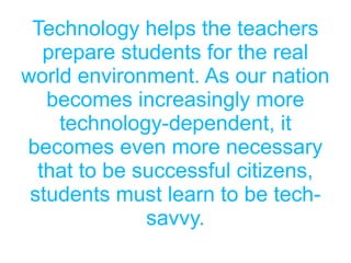 Technology helps the teachers
prepare students for the real
world environment. As our nation
becomes increasingly more
technology-dependent, it
becomes even more necessary
that to be successful citizens,
students must learn to be tech-
savvy.
 