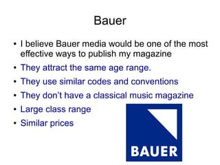 Bauer
● I believe Bauer media would be one of the most
effective ways to publish my magazine
● They attract the same age range.
● They use similar codes and conventions
● They don’t have a classical music magazine
● Large class range
● Similar prices
 