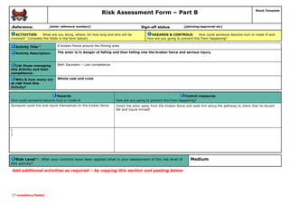 Risk Assessment Form – Part B
Reference:

6

Sign-off status

[enter reference number]]

ACTIVITIES:
What are you doing, where, for how long and who will be
involved? Complete the fields in the form below).

Blank Template

[planning/approved etc]

HAZARDS & CONTROLS:
How could someone become hurt or made ill and
how are you going to prevent this from happening?

Activity Title:*

A broken Fence around the filming area

Activity Description:

The actor is in danger of falling and then falling into the broken fence and serious injury.

List those managing
this Activity and their
competence:

Beth Saunders – Low competence

Who & how many are
at risk from this
Activity?

Whole cast and crew

Hazards
How could someone become hurt or made ill

Control measures
How are you going to prevent this from happening?

Someone could trip and injure themselves on the broken fence

Direct the actor away from the broken fence and walk him along the pathway to check that he dousnt
fall and injure himself

[
]

Risk Level*: After your controls have been applied what is your assessment of the risk level of
this activity?

Add additional activities as required – by copying this section and pasting below

[* mandatory fields]

Medium

 