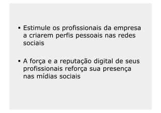   Estimule os profissionais da empresa
   a criarem perfis pessoais nas redes
   sociais

  A força e a reputação digital de seus
   profissionais reforça sua presença
   nas mídias sociais
 