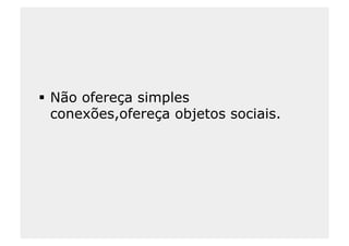   Não ofereça simples
   conexões,ofereça objetos sociais.
 