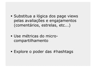   Substitua a lógica dos page views
   pelas avaliações e engajamentos
   (comentários, estrelas, etc...)

  Use métricas do micro-
   compartilhamento

  Explore o poder das #hashtags
 