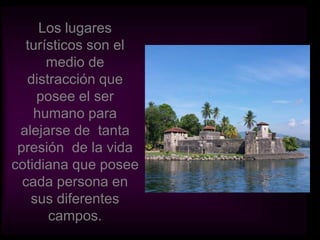 Los lugares turísticos son el medio de distracción que posee el ser humano para alejarse de  tanta presión  de la vida cotidiana que posee cada persona en sus diferentes campos. 