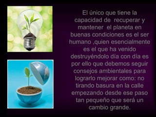 El único que tiene la capacidad de  recuperar y mantener  el planeta en buenas condiciones es el ser humano ,quien esencialmente es el que ha venido destruyéndolo día con día es por ello que debemos seguir consejos ambientales para lograrlo mejorar como: no tirando basura en la calle empezando desde ese paso tan pequeño que será un cambio grande.