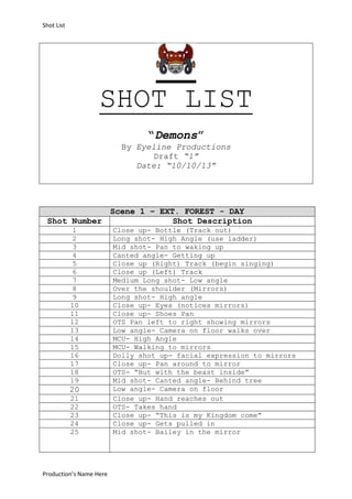 Shot List

SHOT LIST
“Demons”
By Eyeline Productions
Draft “1”
Date: “10/10/13”

Shot Number
1
2
3
4
5
6
7
8
9
10
11
12
13
14
15
16
17
18
19

20
21
22
23
24
25

Production’s Name Here

Scene 1 – EXT. FOREST - DAY
Shot Description
Close up- Bottle (Track out)
Long shot- High Angle (use ladder)
Mid shot- Pan to waking up
Canted angle- Getting up
Close up (Right) Track (begin singing)
Close up (Left) Track
Medium Long shot- Low angle
Over the shoulder (Mirrors)
Long shot- High angle
Close up- Eyes (notices mirrors)
Close up- Shoes Pan
OTS Pan left to right showing mirrors
Low angle- Camera on floor walks over
MCU- High Angle
MCU- Walking to mirrors
Dolly shot up- facial expression to mirrors
Close up- Pan around to mirror
OTS- “But with the beast inside”
Mid shot- Canted angle- Behind tree
Low angle- Camera on floor
Close up- Hand reaches out
OTS- Takes hand
Close up- “This is my Kingdom come”
Close up- Gets pulled in
Mid shot- Bailey in the mirror

 