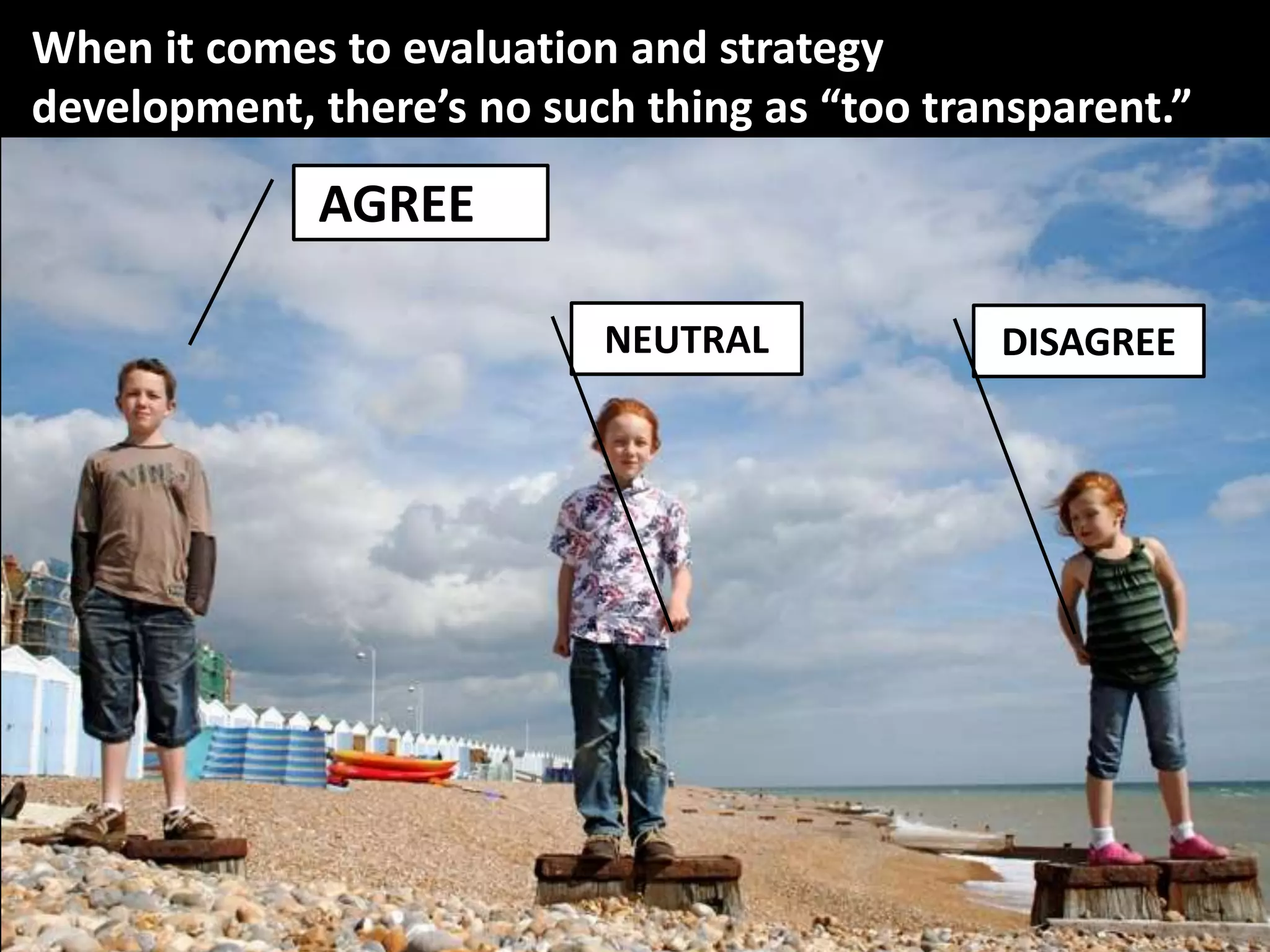 When it comes to evaluation and strategy
development, there’s no such thing as “too transparent.”

             AGREEREE

                           NEUTRAL            DISAGREE
 