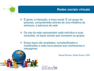 Redes sociais virtuais É gente, é interação, é troca social. É um grupo de pessoas, compreendido através de uma metáfora de estrutura, a estrutura de rede  Os nós da rede representam cada indivíduo e suas conexões, os laços sociais que compoem os grupos Esses laços são ampliados, complexificados e modificados a cada nova pessoa que conhecemos e  interagimos Raquel Recuero, Redes Sociais, 2009 